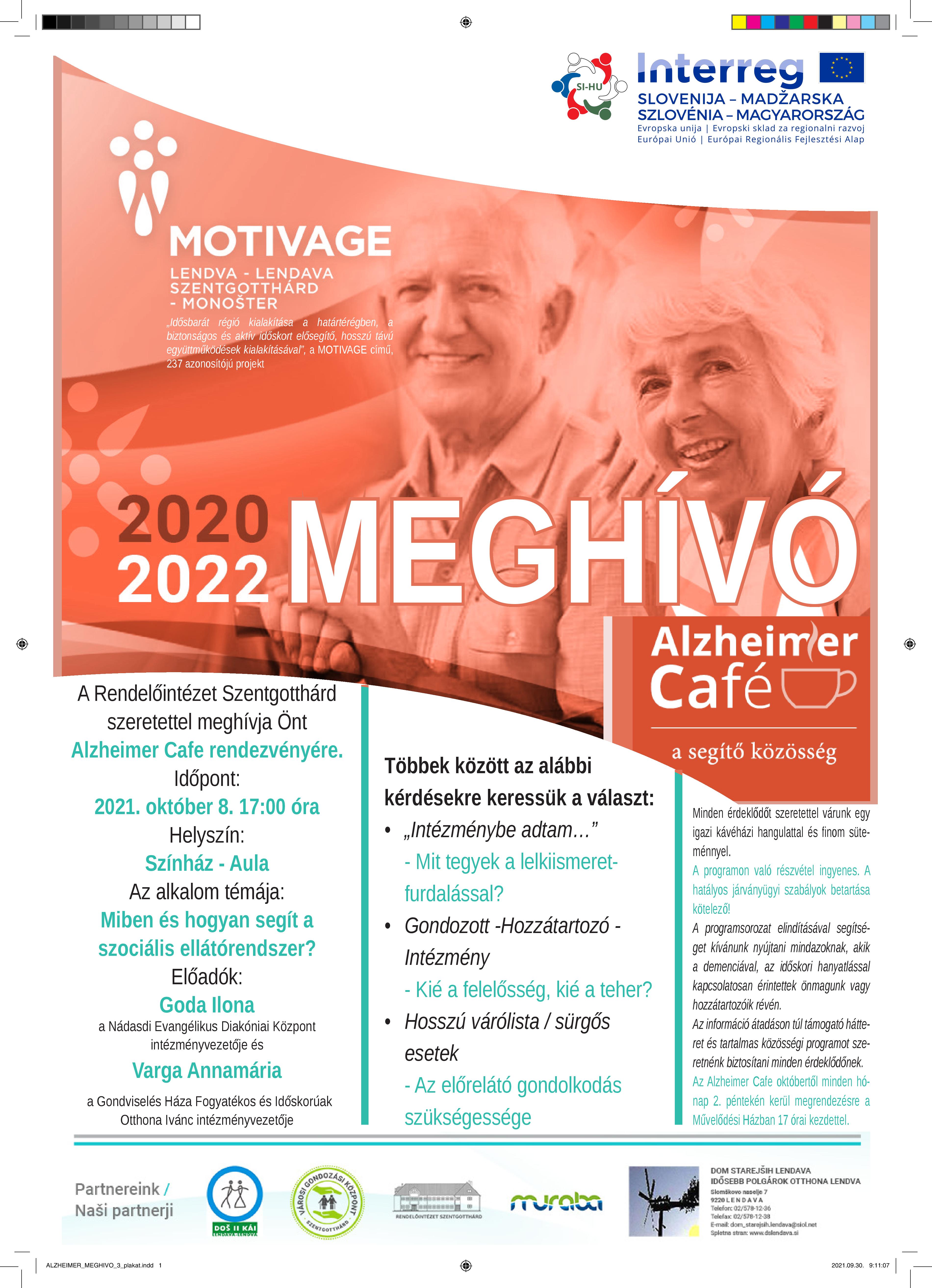 Interreg Szlovénia-Magyarország Európai Unió/Európai Regionális Fejlesztési Alap. Motivage Lendva-Szentgotthárd "Idősbarát régió kialakítása a határtérségben a biztonságos és aktív időskort elősegítő hosszú távú együttműködések kialakításával", a Motivage című 237 azonosítójú projekt. 2020 Meghívó Alzheimer Café a segítő közösség. A Rendelőintézet Szentgotthárd szeretettel meghívja Önt Alzheimer Cafe rendezvényére. Időpont: 2021.október 8. 17:00 óra Helyszín: Színház Aula Az alkalom témája: Miben és hogyan segít a szociális ellátórendszer? Előadók: Goda Ilona a Nádasdi Evangélikus Diakóniai Központ intézményvezetője és Varga Annamária a Gondviselés Háza Fogyatékos és Időskorúak Otthona Ivánc intézményvezetője. Többek között az alábbi kérdésekre keressük a választ:  "Intézménybe adtam...." Mit tegyek a lelkiismeretfurdalással? Gondozott - Hozzátartozó - Intézmény Kié a felelősség, kié a teher? Hosszú várólista/sürgős esetek Az előrelátó gondoskodás szükségessége